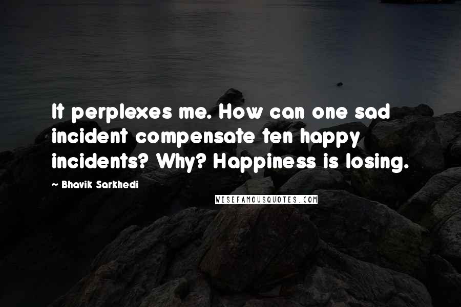 Bhavik Sarkhedi Quotes: It perplexes me. How can one sad incident compensate ten happy incidents? Why? Happiness is losing.