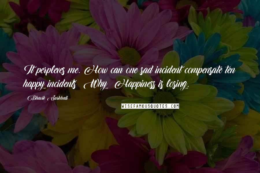 Bhavik Sarkhedi Quotes: It perplexes me. How can one sad incident compensate ten happy incidents? Why? Happiness is losing.