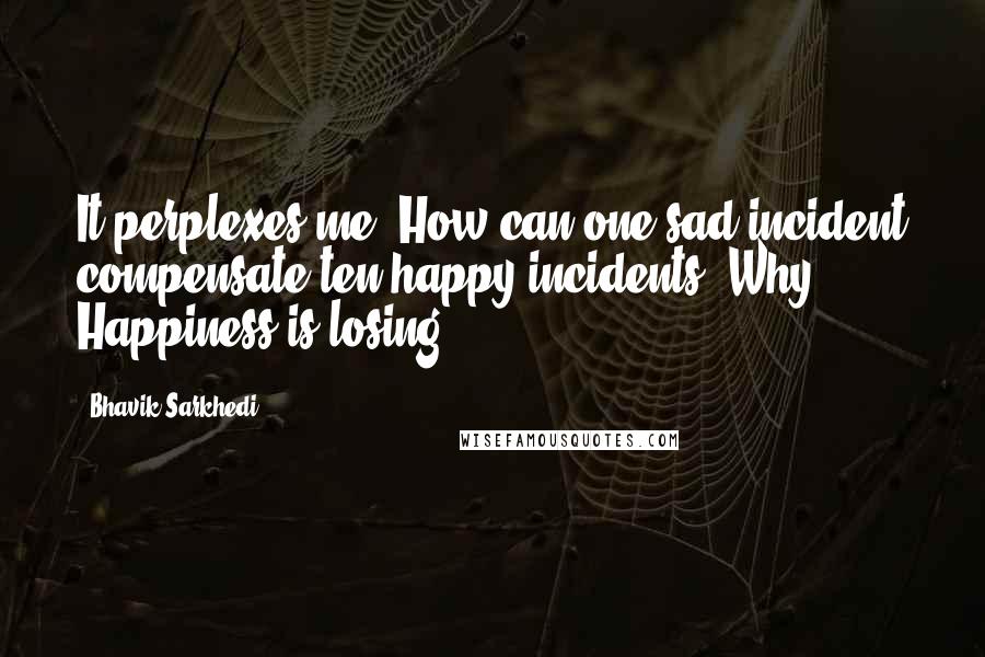 Bhavik Sarkhedi Quotes: It perplexes me. How can one sad incident compensate ten happy incidents? Why? Happiness is losing.