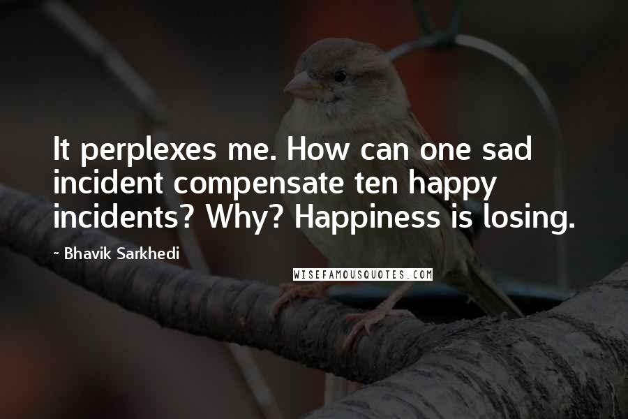 Bhavik Sarkhedi Quotes: It perplexes me. How can one sad incident compensate ten happy incidents? Why? Happiness is losing.