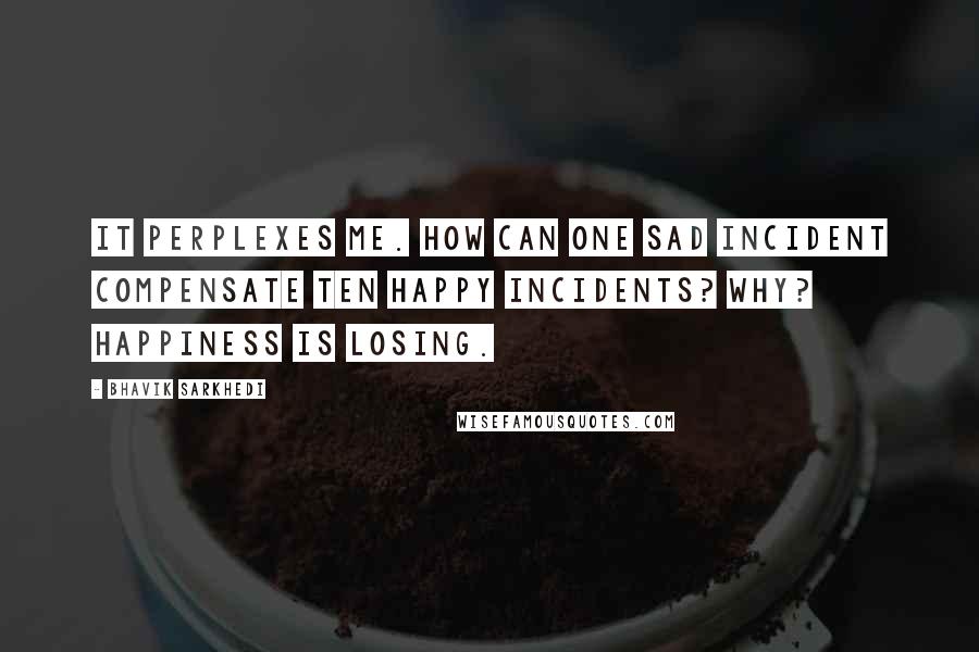 Bhavik Sarkhedi Quotes: It perplexes me. How can one sad incident compensate ten happy incidents? Why? Happiness is losing.