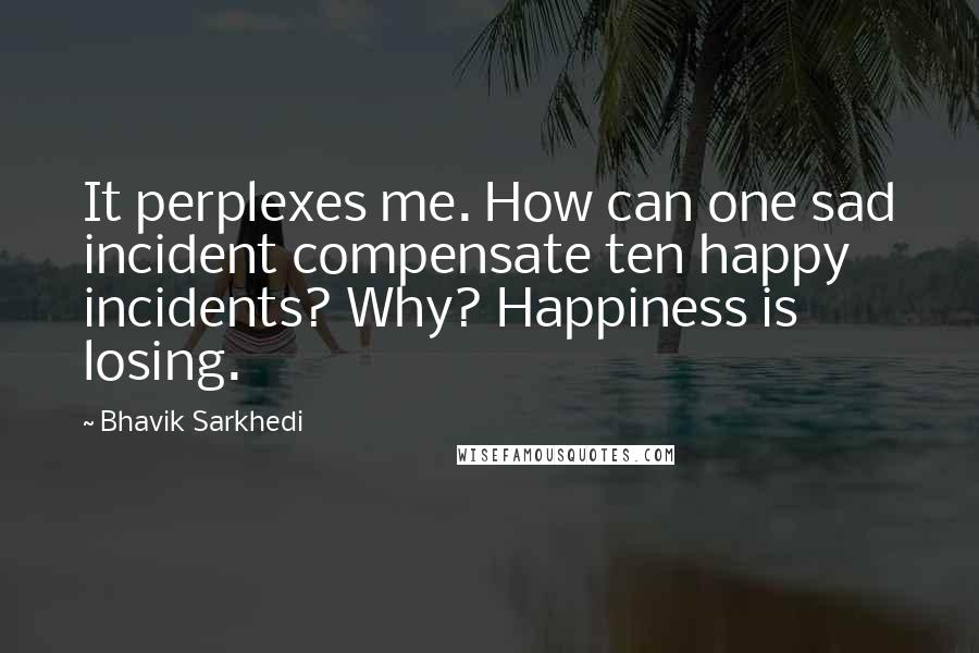Bhavik Sarkhedi Quotes: It perplexes me. How can one sad incident compensate ten happy incidents? Why? Happiness is losing.