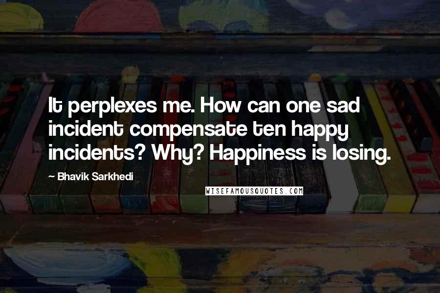 Bhavik Sarkhedi Quotes: It perplexes me. How can one sad incident compensate ten happy incidents? Why? Happiness is losing.