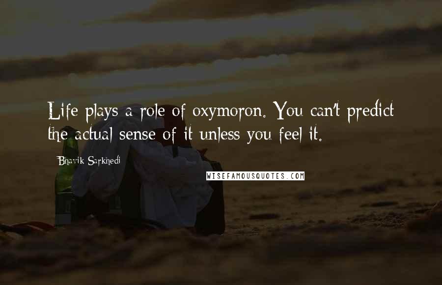 Bhavik Sarkhedi Quotes: Life plays a role of oxymoron. You can't predict the actual sense of it unless you feel it.