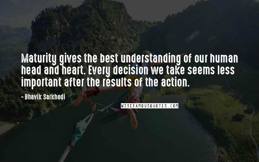 Bhavik Sarkhedi Quotes: Maturity gives the best understanding of our human head and heart. Every decision we take seems less important after the results of the action.