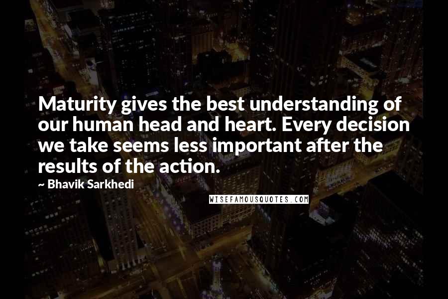 Bhavik Sarkhedi Quotes: Maturity gives the best understanding of our human head and heart. Every decision we take seems less important after the results of the action.