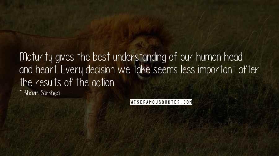 Bhavik Sarkhedi Quotes: Maturity gives the best understanding of our human head and heart. Every decision we take seems less important after the results of the action.