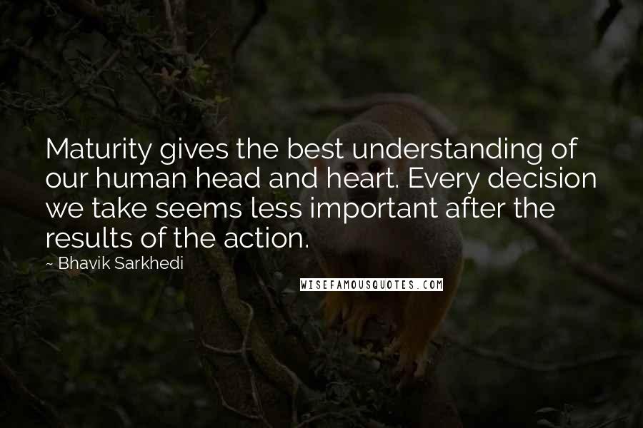 Bhavik Sarkhedi Quotes: Maturity gives the best understanding of our human head and heart. Every decision we take seems less important after the results of the action.