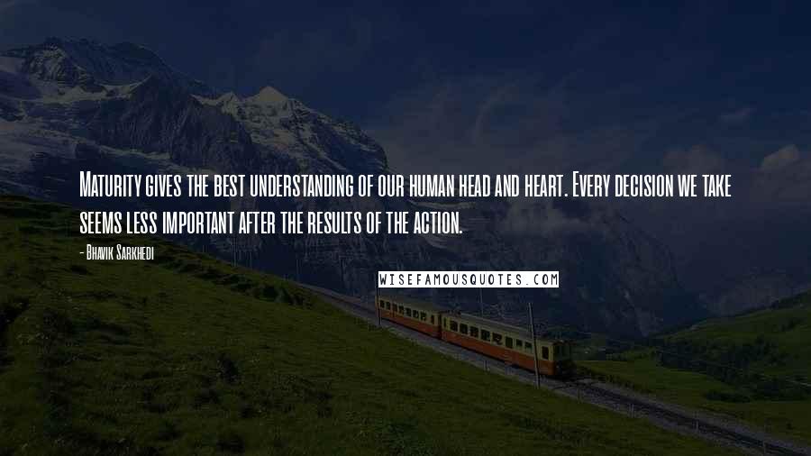 Bhavik Sarkhedi Quotes: Maturity gives the best understanding of our human head and heart. Every decision we take seems less important after the results of the action.