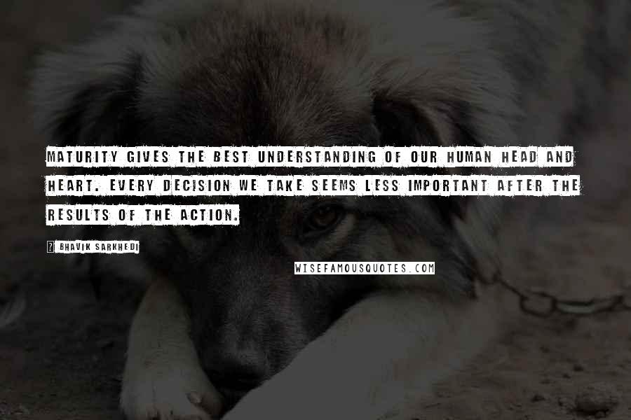 Bhavik Sarkhedi Quotes: Maturity gives the best understanding of our human head and heart. Every decision we take seems less important after the results of the action.