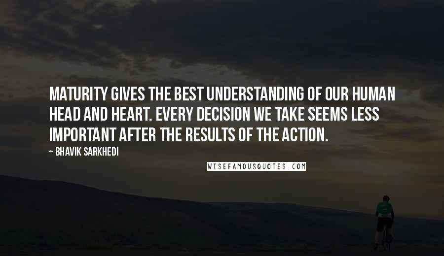 Bhavik Sarkhedi Quotes: Maturity gives the best understanding of our human head and heart. Every decision we take seems less important after the results of the action.