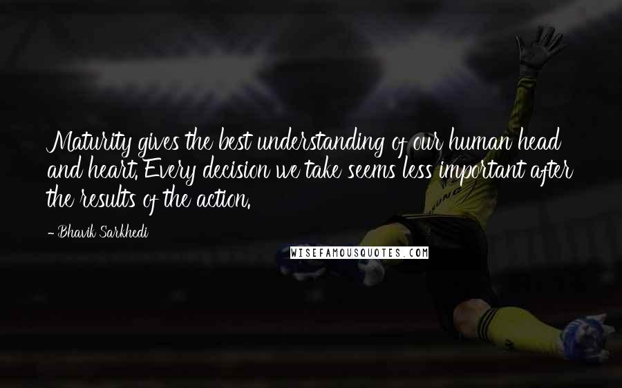 Bhavik Sarkhedi Quotes: Maturity gives the best understanding of our human head and heart. Every decision we take seems less important after the results of the action.