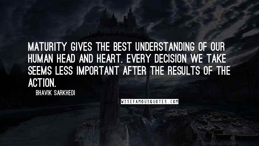 Bhavik Sarkhedi Quotes: Maturity gives the best understanding of our human head and heart. Every decision we take seems less important after the results of the action.