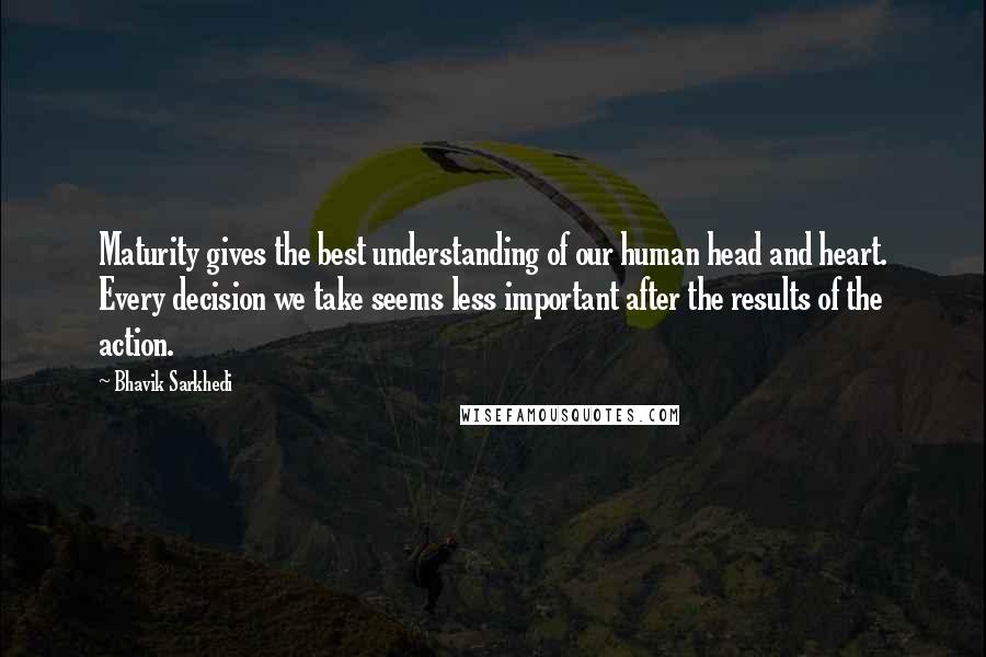 Bhavik Sarkhedi Quotes: Maturity gives the best understanding of our human head and heart. Every decision we take seems less important after the results of the action.