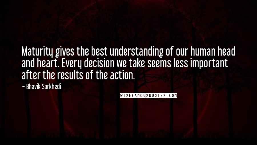 Bhavik Sarkhedi Quotes: Maturity gives the best understanding of our human head and heart. Every decision we take seems less important after the results of the action.