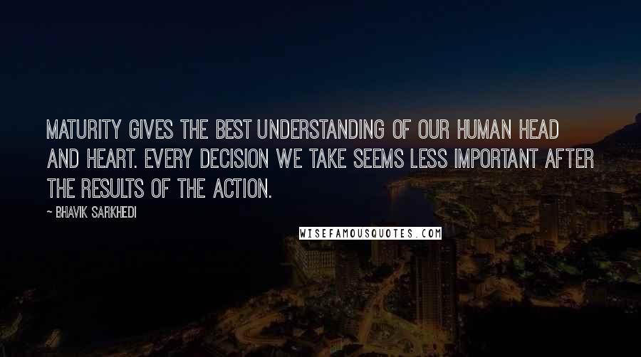 Bhavik Sarkhedi Quotes: Maturity gives the best understanding of our human head and heart. Every decision we take seems less important after the results of the action.