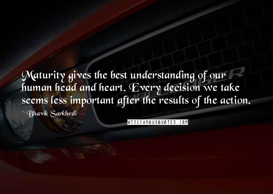 Bhavik Sarkhedi Quotes: Maturity gives the best understanding of our human head and heart. Every decision we take seems less important after the results of the action.