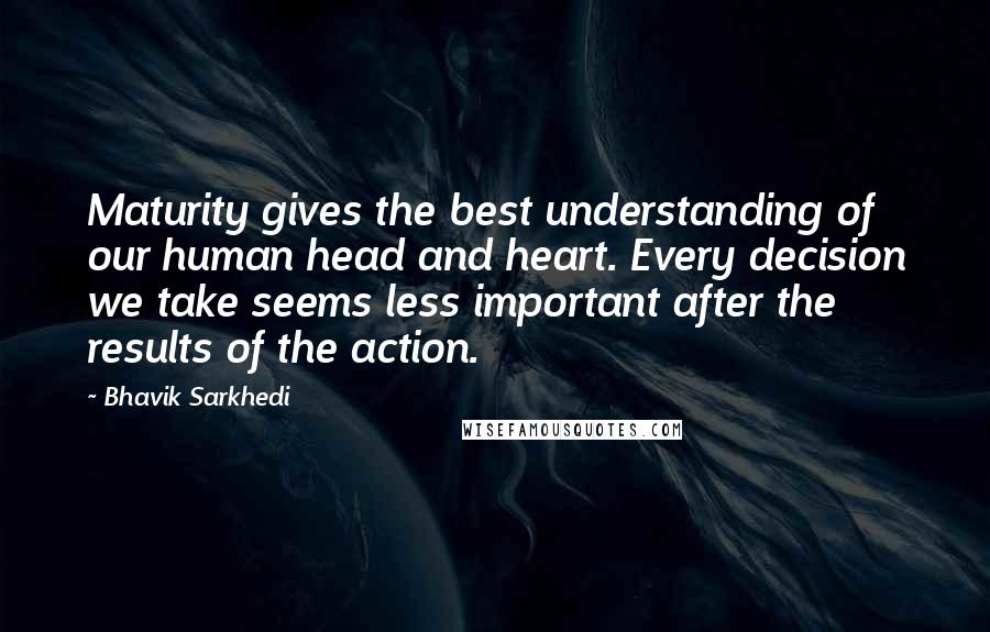 Bhavik Sarkhedi Quotes: Maturity gives the best understanding of our human head and heart. Every decision we take seems less important after the results of the action.