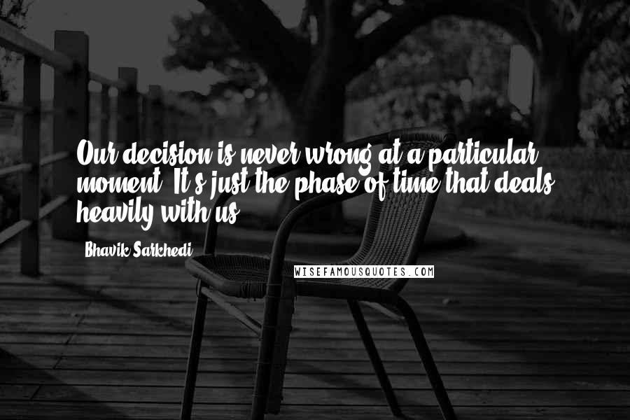 Bhavik Sarkhedi Quotes: Our decision is never wrong at a particular moment. It's just the phase of time that deals heavily with us.