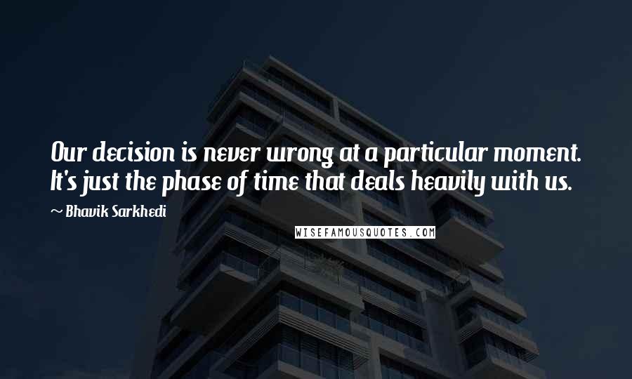 Bhavik Sarkhedi Quotes: Our decision is never wrong at a particular moment. It's just the phase of time that deals heavily with us.
