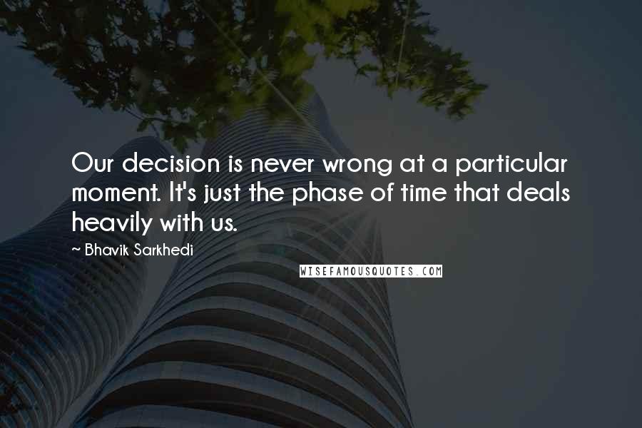 Bhavik Sarkhedi Quotes: Our decision is never wrong at a particular moment. It's just the phase of time that deals heavily with us.