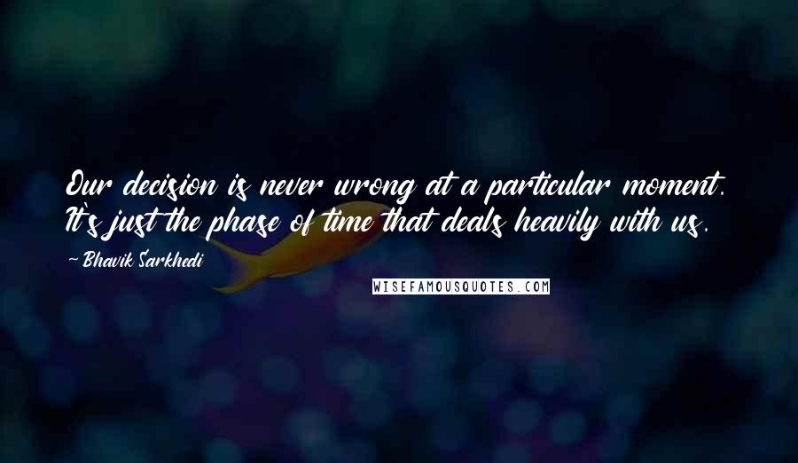 Bhavik Sarkhedi Quotes: Our decision is never wrong at a particular moment. It's just the phase of time that deals heavily with us.