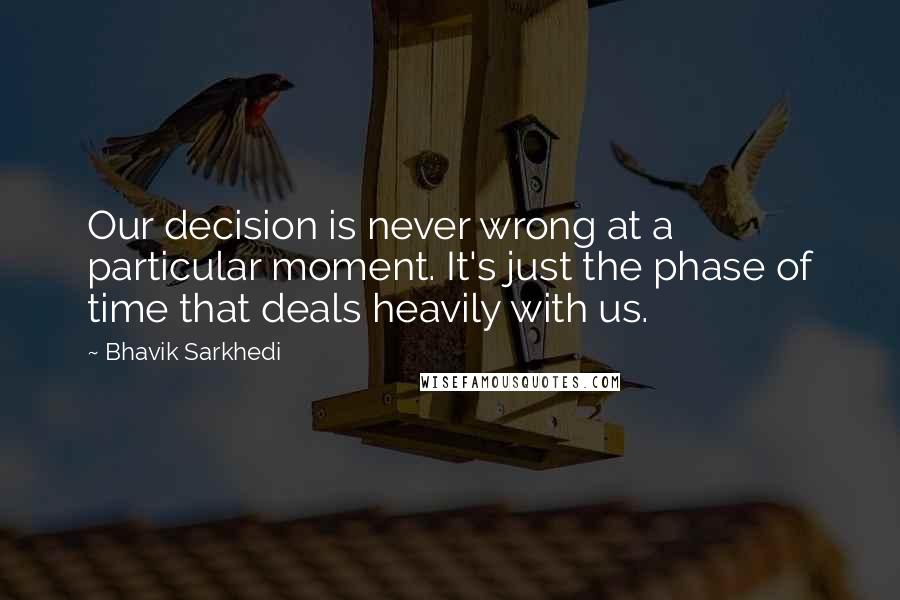 Bhavik Sarkhedi Quotes: Our decision is never wrong at a particular moment. It's just the phase of time that deals heavily with us.