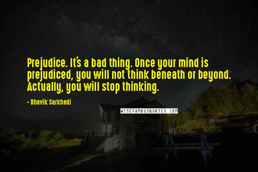 Bhavik Sarkhedi Quotes: Prejudice. It's a bad thing. Once your mind is prejudiced, you will not think beneath or beyond. Actually, you will stop thinking.