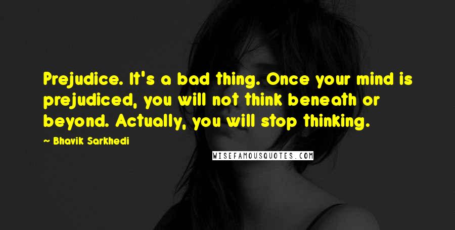 Bhavik Sarkhedi Quotes: Prejudice. It's a bad thing. Once your mind is prejudiced, you will not think beneath or beyond. Actually, you will stop thinking.