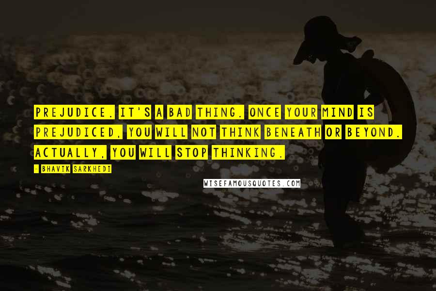 Bhavik Sarkhedi Quotes: Prejudice. It's a bad thing. Once your mind is prejudiced, you will not think beneath or beyond. Actually, you will stop thinking.