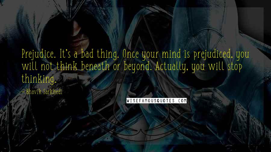 Bhavik Sarkhedi Quotes: Prejudice. It's a bad thing. Once your mind is prejudiced, you will not think beneath or beyond. Actually, you will stop thinking.