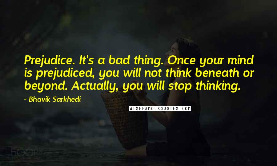 Bhavik Sarkhedi Quotes: Prejudice. It's a bad thing. Once your mind is prejudiced, you will not think beneath or beyond. Actually, you will stop thinking.