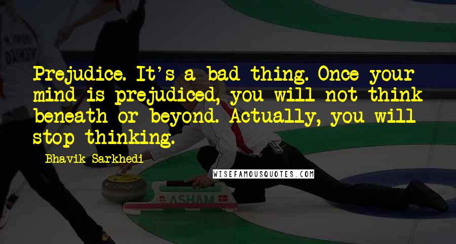 Bhavik Sarkhedi Quotes: Prejudice. It's a bad thing. Once your mind is prejudiced, you will not think beneath or beyond. Actually, you will stop thinking.