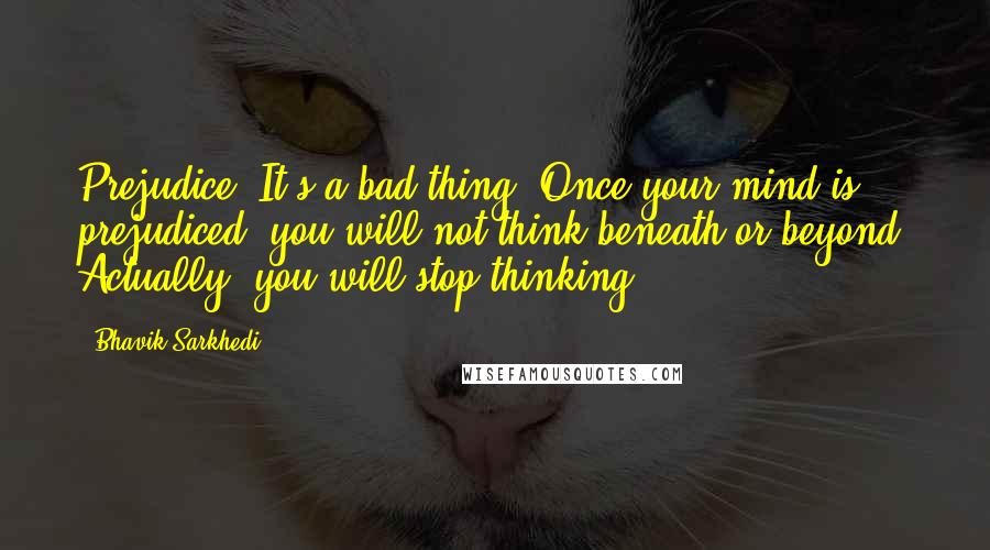 Bhavik Sarkhedi Quotes: Prejudice. It's a bad thing. Once your mind is prejudiced, you will not think beneath or beyond. Actually, you will stop thinking.