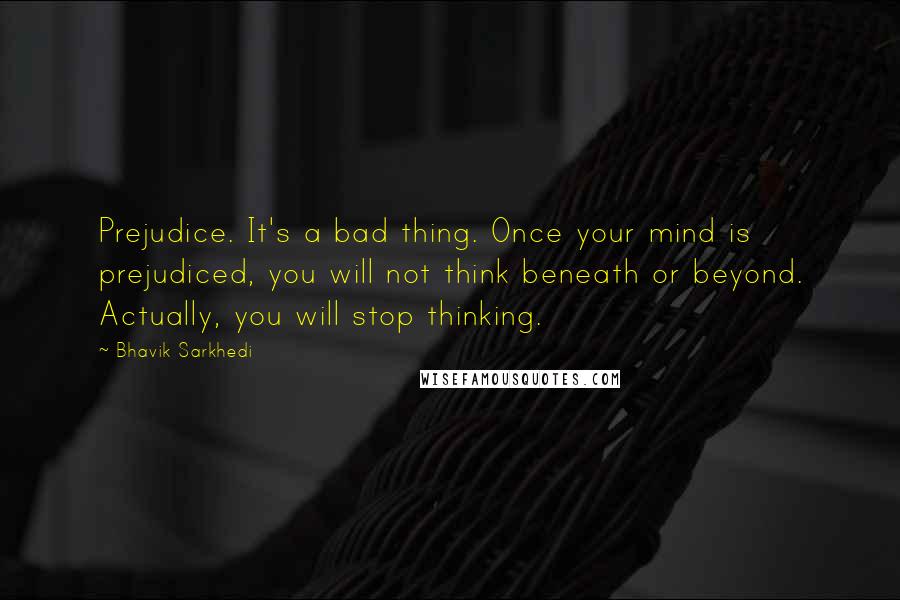 Bhavik Sarkhedi Quotes: Prejudice. It's a bad thing. Once your mind is prejudiced, you will not think beneath or beyond. Actually, you will stop thinking.