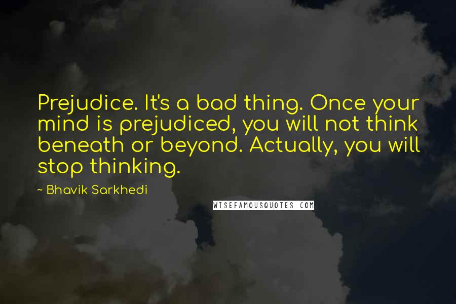 Bhavik Sarkhedi Quotes: Prejudice. It's a bad thing. Once your mind is prejudiced, you will not think beneath or beyond. Actually, you will stop thinking.