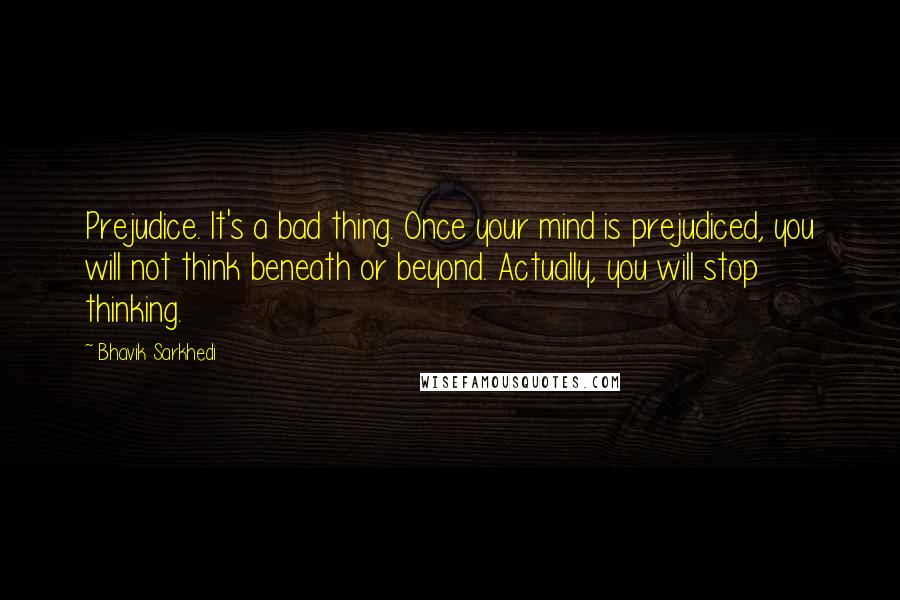 Bhavik Sarkhedi Quotes: Prejudice. It's a bad thing. Once your mind is prejudiced, you will not think beneath or beyond. Actually, you will stop thinking.