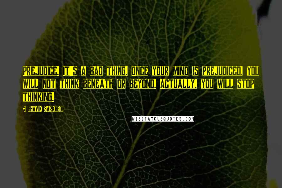 Bhavik Sarkhedi Quotes: Prejudice. It's a bad thing. Once your mind is prejudiced, you will not think beneath or beyond. Actually, you will stop thinking.