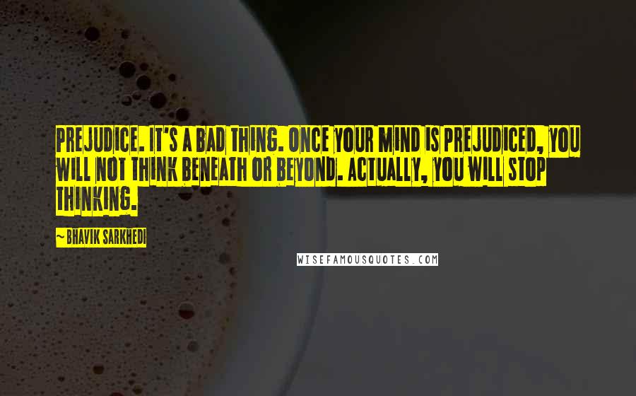 Bhavik Sarkhedi Quotes: Prejudice. It's a bad thing. Once your mind is prejudiced, you will not think beneath or beyond. Actually, you will stop thinking.