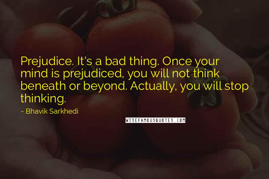 Bhavik Sarkhedi Quotes: Prejudice. It's a bad thing. Once your mind is prejudiced, you will not think beneath or beyond. Actually, you will stop thinking.