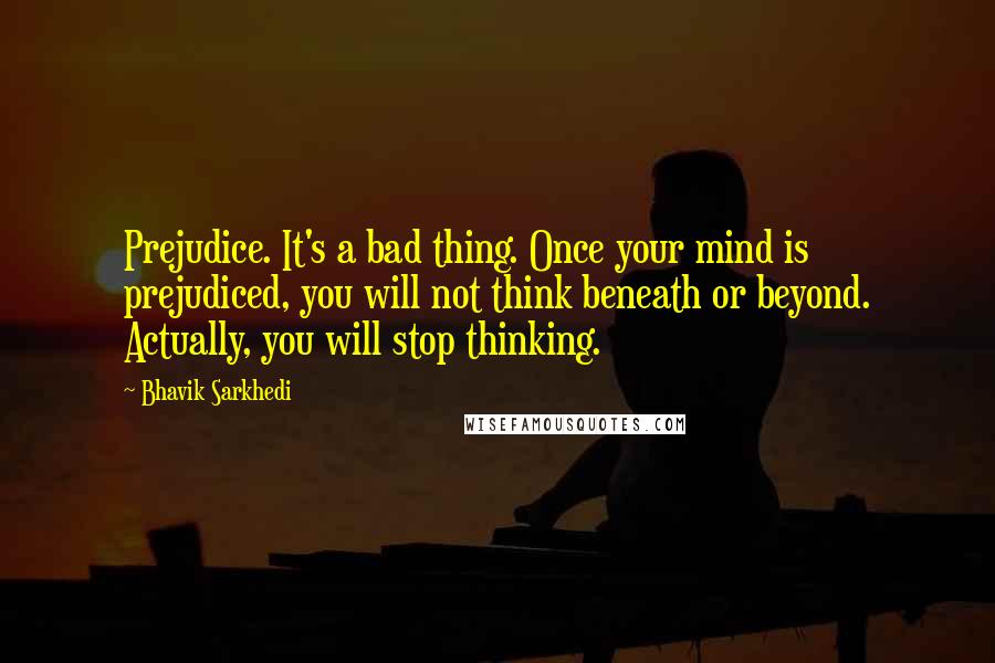 Bhavik Sarkhedi Quotes: Prejudice. It's a bad thing. Once your mind is prejudiced, you will not think beneath or beyond. Actually, you will stop thinking.