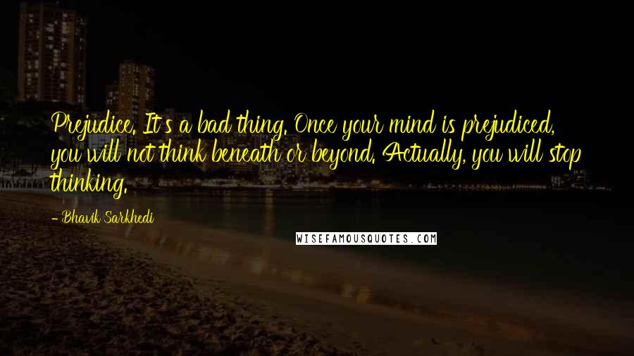 Bhavik Sarkhedi Quotes: Prejudice. It's a bad thing. Once your mind is prejudiced, you will not think beneath or beyond. Actually, you will stop thinking.
