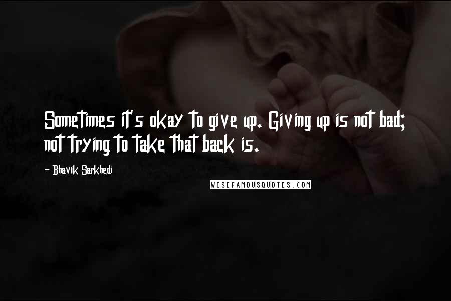 Bhavik Sarkhedi Quotes: Sometimes it's okay to give up. Giving up is not bad; not trying to take that back is.