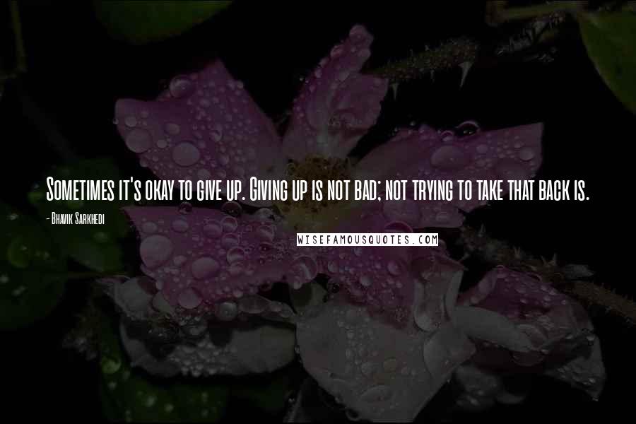 Bhavik Sarkhedi Quotes: Sometimes it's okay to give up. Giving up is not bad; not trying to take that back is.