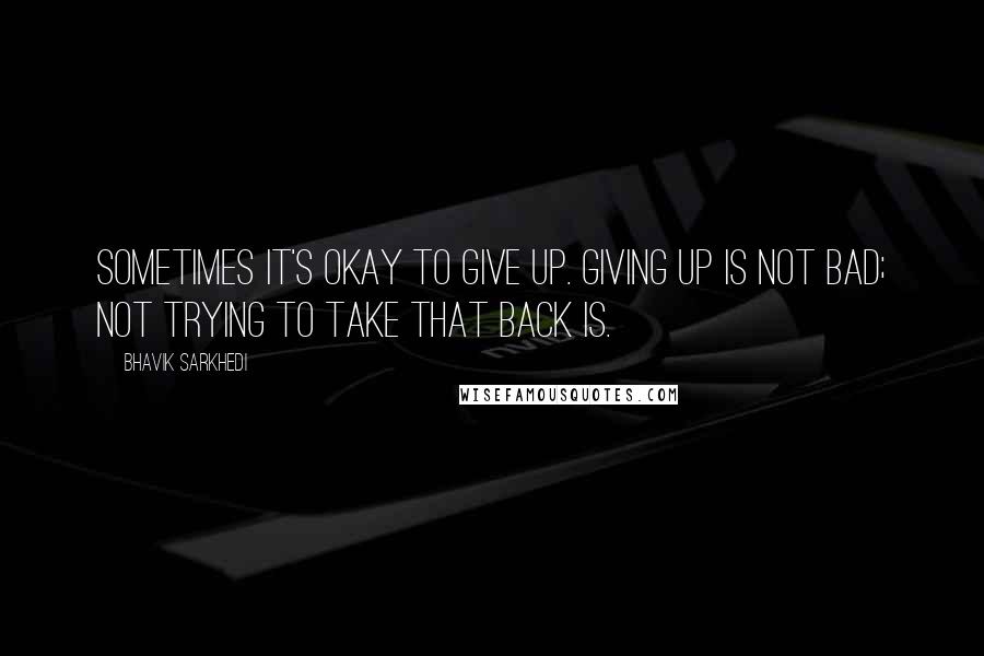 Bhavik Sarkhedi Quotes: Sometimes it's okay to give up. Giving up is not bad; not trying to take that back is.