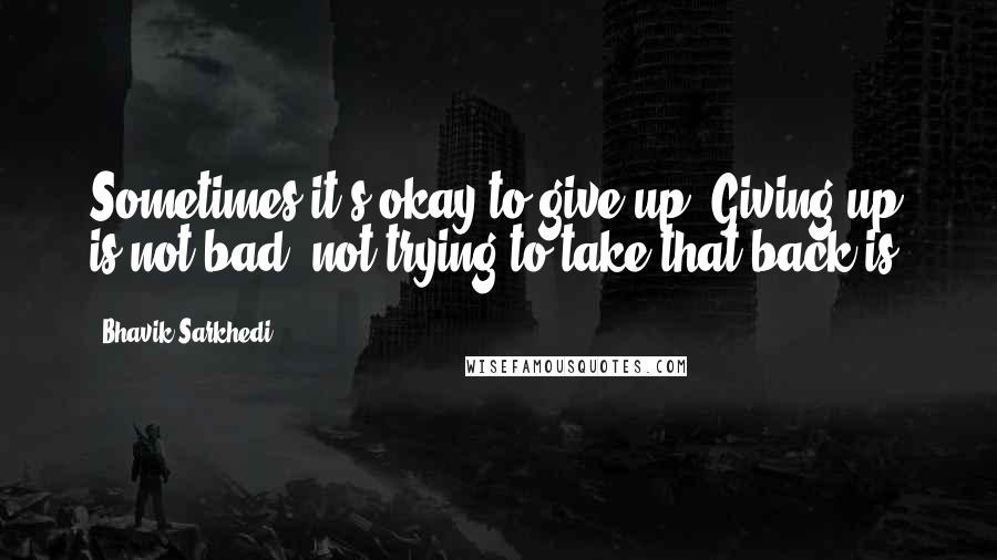 Bhavik Sarkhedi Quotes: Sometimes it's okay to give up. Giving up is not bad; not trying to take that back is.