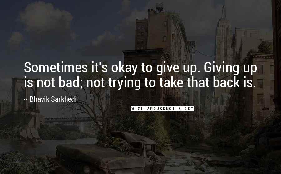 Bhavik Sarkhedi Quotes: Sometimes it's okay to give up. Giving up is not bad; not trying to take that back is.