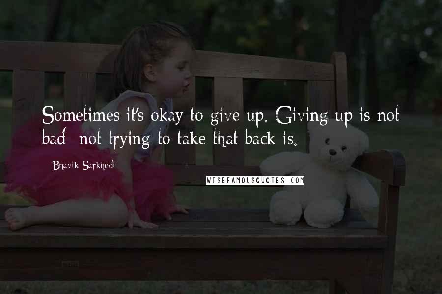 Bhavik Sarkhedi Quotes: Sometimes it's okay to give up. Giving up is not bad; not trying to take that back is.