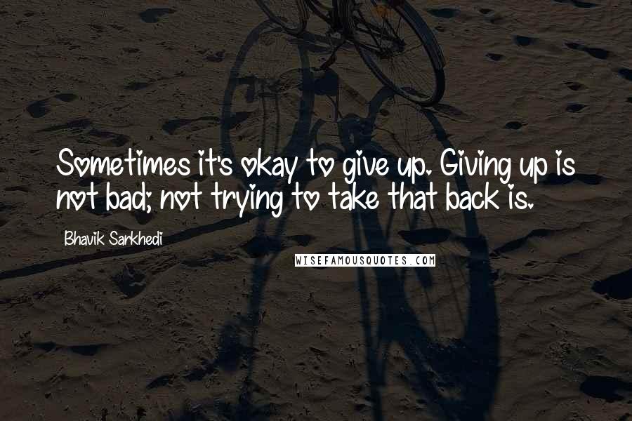 Bhavik Sarkhedi Quotes: Sometimes it's okay to give up. Giving up is not bad; not trying to take that back is.