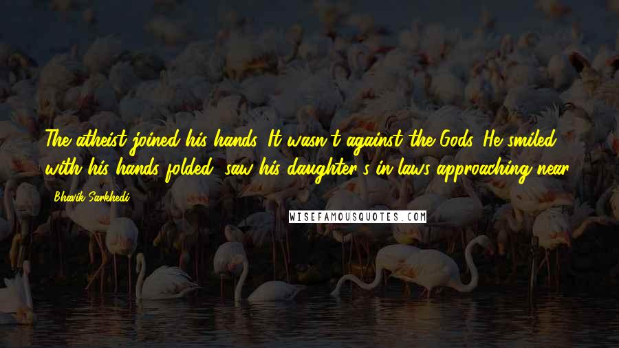 Bhavik Sarkhedi Quotes: The atheist joined his hands. It wasn't against the Gods. He smiled, with his hands folded, saw his daughter's in-laws approaching near.